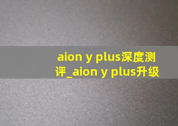 aion y plus深度测评_aion y plus升级